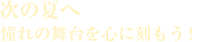 次の夏へ　憧れの舞台を心に刻もう！