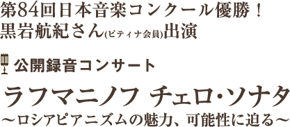 第84回日本音楽コンクール優勝！
黒岩航紀さん(ピティナ会員)出演
公開録音コンサート「ラフマニノフ　チェロ･ソナタ ?ロシアピアニズムの魅力、可能性に迫る〜」