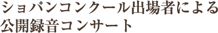 ショパンコンクール出場者による公開録音コンサート