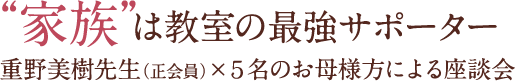 家族は教室の最強サポーター：重野美樹先生（正会員）×５名のお母様方による座談会