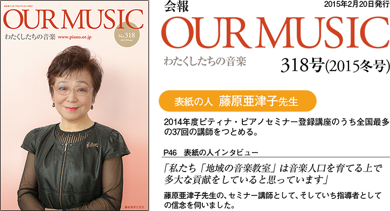 会報「Our Music」318号（2014冬号）（2月20日発行）
「私たち「地域の音楽教室」は音楽人口を育てる上で多大な貢献をしている、と思っています」
（表紙の人／藤原亜津子先生）　