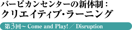 バービカンセンターの新体制：クリエイティブ・ラーニング　第3回～Come and Play!／Disruption