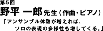 第5回　野平一郎先生「アンサンブル体験が増えれば、ソロの表現の多様性も増してくる。」