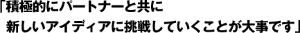 「積極的にパートナーと共に新しいアイディアに挑戦していくことが大事です」