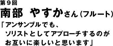 第9回　南部やすかさん「アンサンブルでもソリストとしてアプローチするのがお互い楽しいと思います」