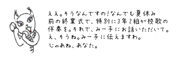 ええ、ええ。そうなんですの！なんでも夏休み前の終業式で、特別に3年2組が校歌の伴奏を。で、みー子にどうですか？ってお話いただいて。え、そうね。みー子に伝えますわ。じゃあね、あなた。