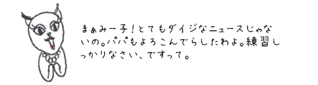 まぁみー子！とてもダイジなニュースじゃないの。パパもよろこんでらしたわよ。練習しっかりなさい、ですって。