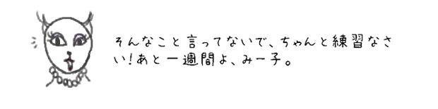 そんなこと言ってないで、ちゃんと練習なさい！あと一週間よ、みー子。