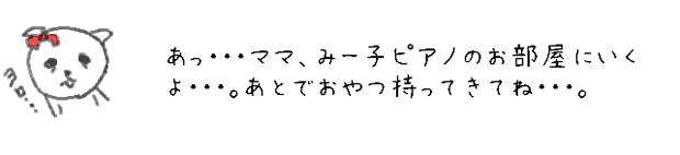 あっ・・・みー子、ピアノのお部屋にいくよ・・・。あとでママ、おやつ持ってきてね・・・。