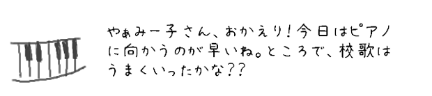 やぁみー子さん、おかえり！今日はピアノに向かうのが早いね。ところで、校歌はうまくいったかな？？