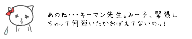 あのね・・・キーマン先生。みー子、緊張しちゃって何弾いたかおぼえてないのっ！