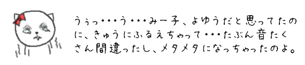 うぅっ・・・う・・・みー子、よゆうだと思ってたのに、きゅうにふるえちゃって・・・たぶん音たくさん間違ったし、メタメタになっちゃったのよ。