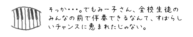 そっか・・・・。でもみー子さん、全校生徒のみんなの前で伴奏できるなんて、すばらしいチャンスに恵まれたじゃない。