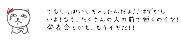 でもしっぱいしちゃったんだよ！！はずかしいよ！もう、たくさんの人の前で弾くのイヤ！発表会とかも、もうイヤだ！！