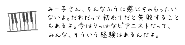 みー子さん、そんなふうに感じちゃもったいないよ。だれだって初めてだと失敗することもあるよ。今はりっぱなピアニストだって、みんな、そういう経験はあるんだよ。