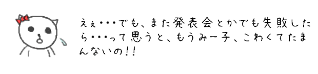 えぇ・・・でも、また発表会とかでも失敗したら・・・って思うと、もうみー子こわくてたまんないの！！