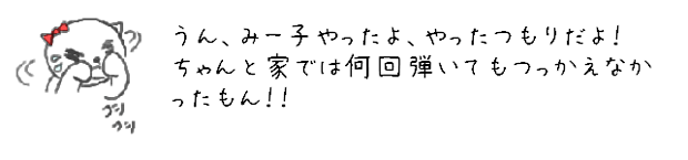 うん、みー子やったよ、やったつもりだよ！ちゃんと家では何回弾いてもつっかえなかったもん！！