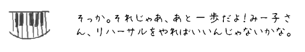 そっか。それじゃあ、あと一歩だよ！みー子さん、リハーサルをやればいいんじゃないかな。