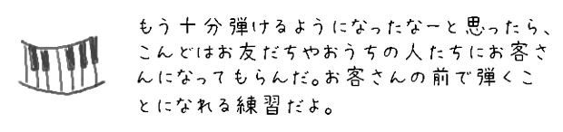 もう十分弾けるようになったなーと思ったら、こんどはお友だちやおうちの人たちにお客さんになってもらうんだ。お客さんの前で弾くことになれる練習だよ。