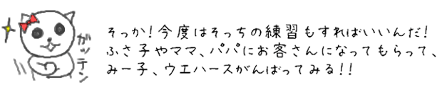 そっか！今度はそっちの練習もすればいいんだ！ふさ子やママ、パパにお客さんになってもらってみー子、ウエハースがんばってみる！！