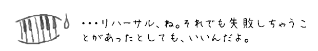 ・・・リハーサル、ね。それでも失敗しちゃうことがあったとしても、いいんだよ。