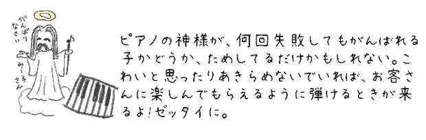 ピアノの神様が、何回失敗してもがんばれる子かどうか、ためしているだけかもしれない。こわいと思ったりあきらめないでいれば、お客さんに楽しんでもらえるように弾けるときが来るよ！ゼッタイに。