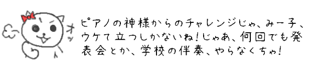 ピアノの神様からのチャレンジじゃ、みー子、ウケて立つしかないね！じゃあ、何回でも発表会とか、学校の伴奏、やらなくちゃ！