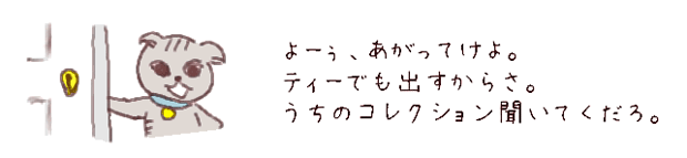 よーぅ、あがってけよ。
ティーでも出すからさ。
うちのコレクション、きかせてやるよ。