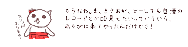 そうだね。ま、まさおが、どーしても自慢の
レコードとかCD見せたいっていうから、
あそびに来てやったんだけどさ。