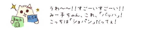 うわ??！！すごーいすごーい！！
みー子ちゃん、これ、「バッハ」！こっちは「ショパン」だって！