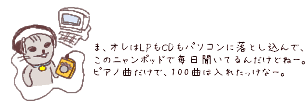 ま、オレはLPもCDもパソコンに落とし込んで、このニャンポッドで毎日きいてるんだけどねー。今、ピアノ曲でも50曲くらい入れてるんだぜ。