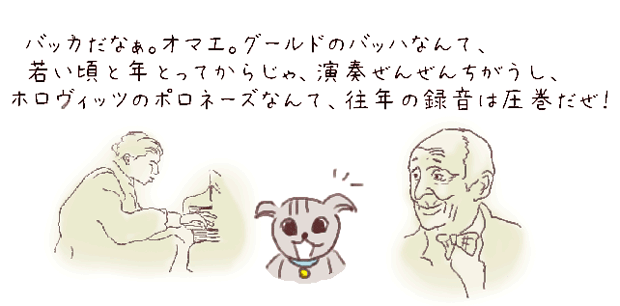 バッカだなぁ。オマエ。グールドのバッハなんて、若い頃と年とってからじゃ、全然演奏ちがうし、ホロヴィッツのポロネーズだって、往年の録音は圧巻だぜ。