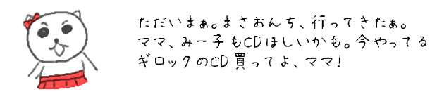 ただいまぁ。まさおんち、行ってきたぁ。
ママ、みー子もCDほしいかも。
今やってるギロックのCD買ってよ、ママ！