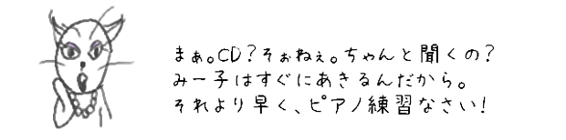 まぁ。CD？そおねぇ・・・ちゃんと聞くの？
みー子はすぐにあきるんだから。
それより早く、ピアノ練習なさい！