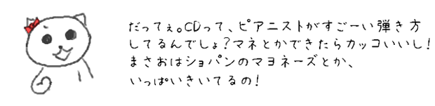 だってぇ。CDって、ピアニストがすごーい弾き方してるんでしょ？マネとかできたらカッコいいし！
まさおはショパンのマヨネーズとか、いっぱいきいてるの！