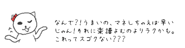 なんで？！うまいの、マネしちゃえば早いじゃん！それに楽譜よむのよりラクかも。これってスゴクない？？？