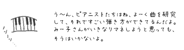 う?ん、ピアニストたちはね、よーく曲を研究して、それですごい弾き方ができてるんだよ。
みー子さんがいきなりマネしようと思っても、
そうはいかないよ。