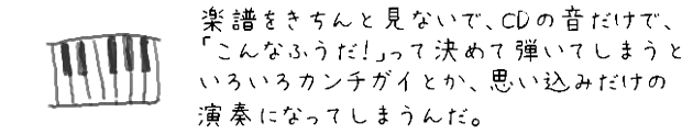 楽譜をきちんと見ないで、CDの音から「こんなふうだ！」って決めて弾いてしまうと、いろいろカンチガイとか思い込みだけの演奏になってしまうんだ。