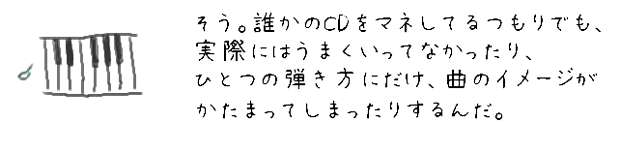 そう。誰かのCDをマネしてるつもりでも、実際にはうまくいってなかったり、ひとつの弾き方にだけ、曲のイメージがかたまってしまったりするんだ。