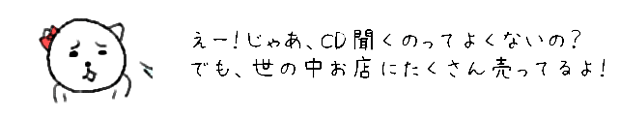 えー！じゃあ、CD聞くのってよくないの？でも、世の中お店にたくさん売ってるよ！