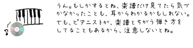 うん。もしかするとね、楽譜だけじゃ気づかなかったことも、耳からわかるかもしれない。でも、ピアニストが楽譜とはちがう弾き方をしてることもあるから、注意しないとね。