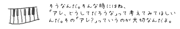 そうなんだ。そんな時にはね、「アレ、どうしてだろうな」って考えてみてほしいんだ。その「アレ?」っていうのが大切なんだよ。