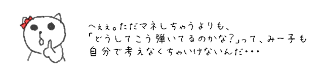 へぇぇ。ただマネしちゃうよりも、「どうしてこう弾いてるのかな？」って、みー子も自分で考えなくちゃいけないんだ・・・