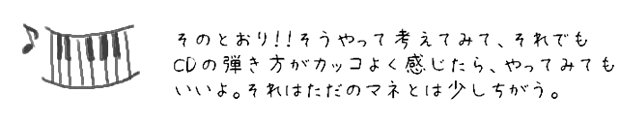 そのとおり！！そうやって考えてみて、それでもCDの弾き方がカッコよく感じたら、自分でやってみてもいいよ。それはただのマネとは少しちがう。