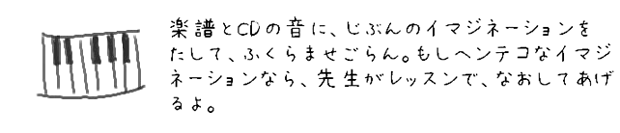 目と耳から入る音に、自分のイマジネーションをたして、ふくらませていく。もしヘンテコなイマジネーションなら、先生がレッスンで、なおしてあげるよ。