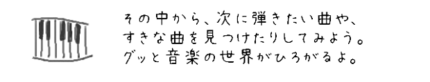 その中から、次に弾きたい曲や、自分のすきな曲を見つけたりしてみよう。グッと音楽の世界がひろがるよ。