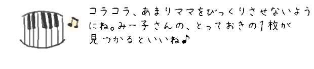 コラコラ、あまりママをびっくりさせないようにね。みー子さんの、とっておきの１枚がみつかるといいね♪