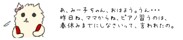 あ、みー子ちゃん、おはよう。うん・・・昨日ね、ママからピアノ習うのは、春休みまでにしなさいって、言われたの。