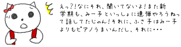 え？！なにそれ、聞いてないよ！また新学期も、みー子といっしょに連弾やろうねって話したじゃん！それに、ふさ子はみー子よりもピアノうまいんだし、それに・・・