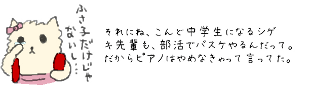 それにね、こんど中学生になるシゲキ先輩も、部活でバスケやるんだって。だからピアノはやめなきゃって言ってた。